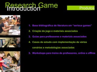 Research Game
Introduction

Produtos

1. Base bibliográfica de literatura em “serious games”
2. Criação do jogo e materiais associados
3. Guias para professores e materiais associados
4. Casos de estudo com implementação de vários
cenários e metodologias associadas
5. Workshops para treino de professores, online e offline

 
