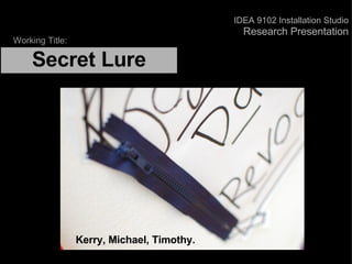    Secret Lure   Kerry, Michael, Timothy. Working Title: IDEA 9102 Installation Studio Research Presentation 