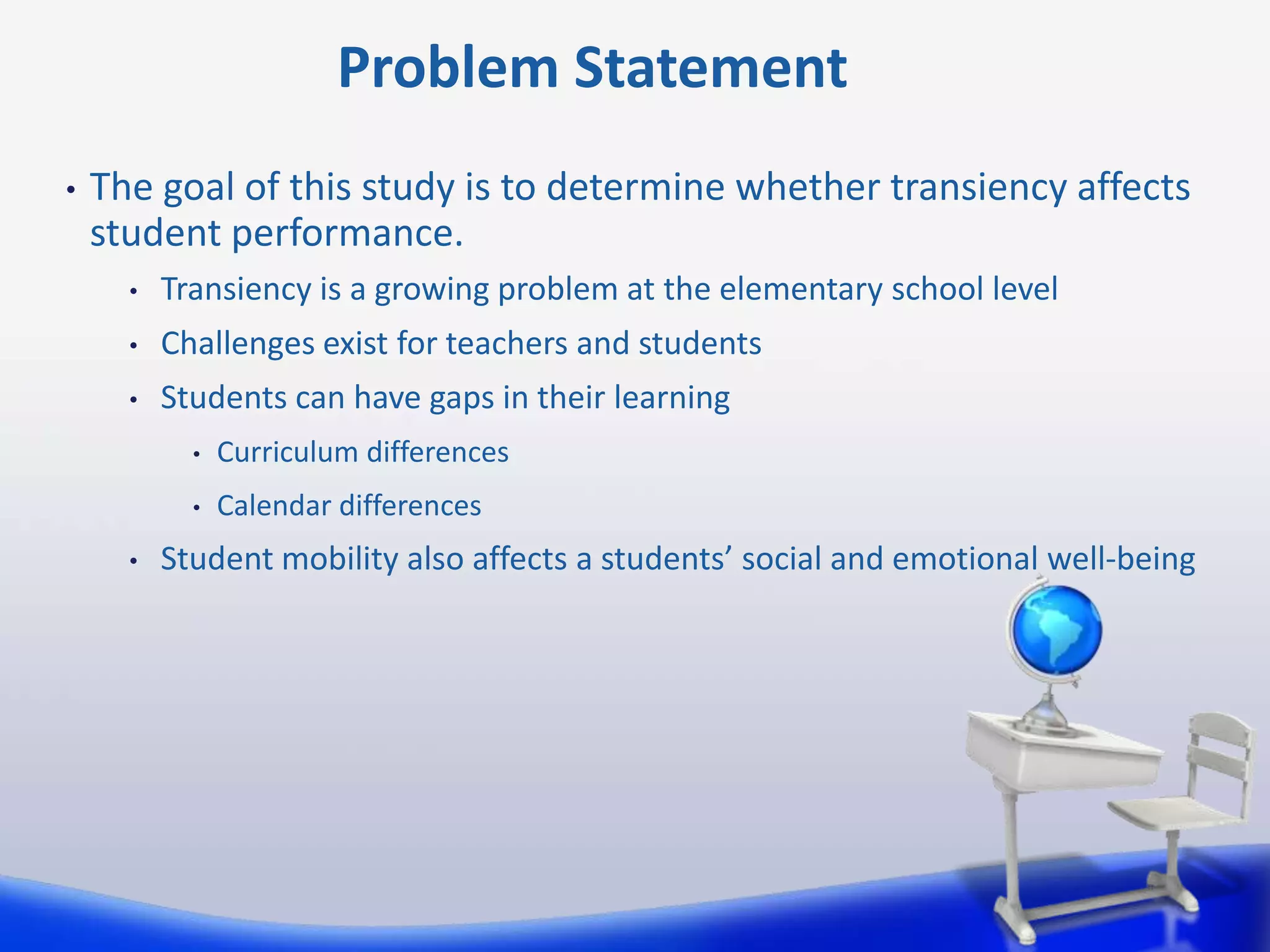 Problem Statement
•

The goal of this study is to determine whether transiency affects
student performance.
•

Transiency is a growing problem at the elementary school level

•

Challenges exist for teachers and students

•

Students can have gaps in their learning
•
•

•

Curriculum differences
Calendar differences

Student mobility also affects a students’ social and emotional well-being

 