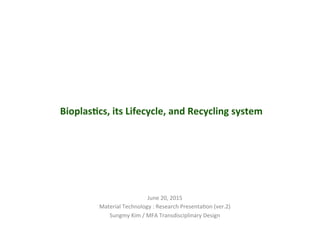 Bioplas(cs,	
  its	
  Lifecycle,	
  and	
  Recycling	
  system	
  
June	
  20,	
  2015	
  
Material	
  Technology	
  :	
  Research	
  Presenta;on	
  (ver.2)	
  
Sungmy	
  Kim	
  /	
  MFA	
  Transdisciplinary	
  Design	
  	
  
 