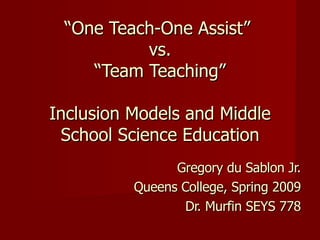 “ One Teach-One Assist”  vs.  “Team Teaching”  Inclusion Models and Middle School Science Education Gregory du Sablon Jr. Queens College, Spring 2009 Dr. Murfin SEYS 778 