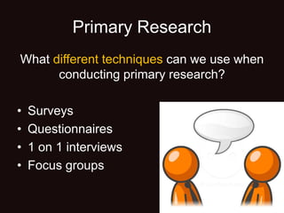 Primary Research
What different techniques can we use when
conducting primary research?
• Surveys
• Questionnaires
• 1 on 1 interviews
• Focus groups
 