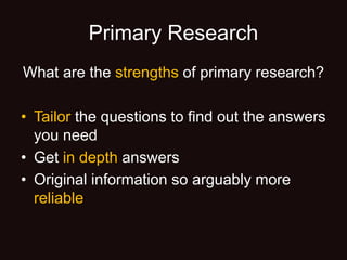 Primary Research
What are the strengths of primary research?
• Tailor the questions to find out the answers
you need
• Get in depth answers
• Original information so arguably more
reliable
 