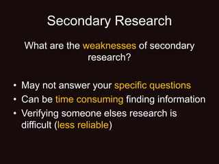 Secondary Research
What are the weaknesses of secondary
research?
• May not answer your specific questions
• Can be time consuming finding information
• Verifying someone elses research is
difficult (less reliable)
 