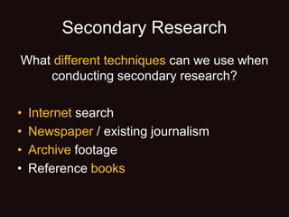 Secondary Research
What different techniques can we use when
conducting secondary research?
• Internet search
• Newspaper / existing journalism
• Archive footage
• Reference books
 