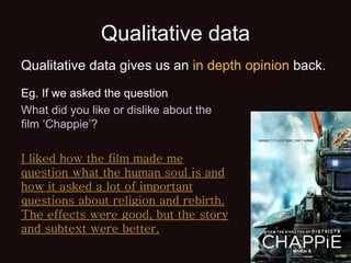 Qualitative data
Eg. If we asked the question
What did you like or dislike about the
film ‘Chappie’?
I liked how the film made me
question what the human soul is and
how it asked a lot of important
questions about religion and rebirth.
The effects were good, but the story
and subtext were better.
Qualitative data gives us an in depth opinion back.
 