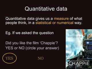 Quantitative data
Quantitative data gives us a measure of what
people think, in a statistical or numerical way.
Eg. If we asked the question
Did you like the film ‘Chappie’?
YES or NO (circle your answer)
YES NO
 