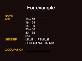 For example
NAME _________________
AGE 16 – 18
19 – 25
25 – 30
30 – 50
50 – 65
65+
GENDER MALE FEMALE
PREFER NOT TO SAY
OCCUPATION ________________
 