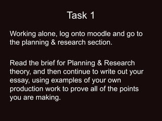 Task 1
Working alone, log onto moodle and go to
the planning & research section.
Read the brief for Planning & Research
theory, and then continue to write out your
essay, using examples of your own
production work to prove all of the points
you are making.
 