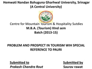 Hemwati Nandan Bahuguna Gharhwal University, Srinagar 
(A Central University) 
Centre for Mountain Tourism & Hospitality Sutdies 
M.B.A. (Tourism) IIInd sem 
Batch (2013-15) 
PROBLEM AND PROSPECT IN TOURISM WIH SPECIAL 
REFERENCE TO PAURI 
Submitted to Submitted by 
Prakash Chandra Rout Saurav rawat 
 