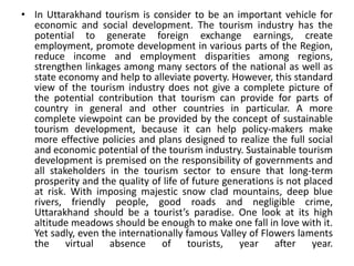 • In Uttarakhand tourism is consider to be an important vehicle for 
economic and social development. The tourism industry has the 
potential to generate foreign exchange earnings, create 
employment, promote development in various parts of the Region, 
reduce income and employment disparities among regions, 
strengthen linkages among many sectors of the national as well as 
state economy and help to alleviate poverty. However, this standard 
view of the tourism industry does not give a complete picture of 
the potential contribution that tourism can provide for parts of 
country in general and other countries in particular. A more 
complete viewpoint can be provided by the concept of sustainable 
tourism development, because it can help policy-makers make 
more effective policies and plans designed to realize the full social 
and economic potential of the tourism industry. Sustainable tourism 
development is premised on the responsibility of governments and 
all stakeholders in the tourism sector to ensure that long-term 
prosperity and the quality of life of future generations is not placed 
at risk. With imposing majestic snow clad mountains, deep blue 
rivers, friendly people, good roads and negligible crime, 
Uttarakhand should be a tourist’s paradise. One look at its high 
altitude meadows should be enough to make one fall in love with it. 
Yet sadly, even the internationally famous Valley of Flowers laments 
the virtual absence of tourists, year after year. 
 