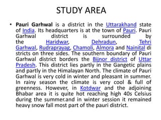 STUDY AREA 
• Pauri Garhwal is a district in the Uttarakhand state 
of India. Its headquarters is at the town of Pauri. Pauri 
Garhwal district is surrounded by 
the Haridwar, Dehradun, Tehri 
Garhwal, Rudraprayag, Chamoli, Almora and Nainital di 
stricts on three sides. The southern boundary of Pauri 
Garhwal district borders the Bijnor district of Uttar 
Pradesh. This district lies partly in the Gangetic plains 
and partly in the Himalayan North. The climate of Pauri 
Garhwal is very cold in winter and pleasant in summer. 
In rainy season the climate is very cool & full of 
greenness. However, in Kotdwar and the adjoining 
Bhabar area it is quite hot reaching high 40s Celsius 
during the summer.and in winter session it remained 
heavy snow fall most part of the pauri district. 
 