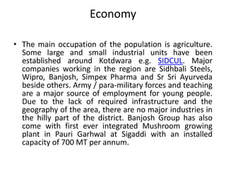 Economy 
• The main occupation of the population is agriculture. 
Some large and small industrial units have been 
established around Kotdwara e.g. SIDCUL. Major 
companies working in the region are Sidhbali Steels, 
Wipro, Banjosh, Simpex Pharma and Sr Sri Ayurveda 
beside others. Army / para-military forces and teaching 
are a major source of employment for young people. 
Due to the lack of required infrastructure and the 
geography of the area, there are no major industries in 
the hilly part of the district. Banjosh Group has also 
come with first ever integrated Mushroom growing 
plant in Pauri Garhwal at Sigaddi with an installed 
capacity of 700 MT per annum. 
 