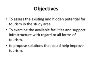 Objectives 
• To assess the existing and hidden potential for 
tourism in the study area. 
• To examine the available facilities and support 
infrastructure with regard to all forms of 
tourism. 
• to propose solutions that could help improve 
tourism. 
 