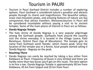 Tourism in PAURI 
• Tourism in Pauri Garhwal District includes a number of exploring 
options. Pauri Garhwal is considered nature's paradise and attracts 
people through its charm and magnificence. The beautiful valleys, 
snow clad mountain peaks, and amazing features of nature are key 
components that attract travellers. Moreover,tourism in Pauri will 
be considered incomplete without paying a visit to its ancient 
temples. Some of the main places of interest in Pauri are as follows. 
• Danda Nagraja Temple 
• The holy shrine of Danda Nagraja is a very popular pilgrimage 
among the Garhwali people. Garhwalis from around the country 
visit the shrine everyday. It is located in the Village Lasera, Patti 
Banelsyun, District Pauri (lap of Mountains). The temple gets its 
name from Garhwali word 'Danda', which means peak. Since the 
location of the temple was in a forest, local people started calling it 
Danda Nagraja - Nagraja on the peak. 
• Reaching There 
• Danda Nagraja can easily be reached by taking a bus either from 
Kotdwara or Pauri. Frequency of buses is very limited and there are 
hardly more than two buses you'll get on this route. The best option 
is to hire a taxi. Danda Nagraja Temple is approximately 90 km from 
Kotdwara, 45 km from Satpuli and 35 km from Pauri. 
 