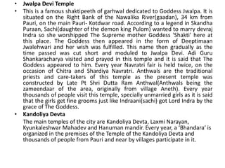 • Jwalpa Devi Temple 
• This is a famous shaktipeeth of garhwal dedicated to Goddess Jwalpa. It is 
situated on the Right Bank of the Nawalika River(gaadan), 34 km from 
Pauri, on the main Pauri- Kotdwar road. According to a legend in Skandha 
Puraan, Sachi(daughter of the demon king Pulom) wanted to marry devraj 
Indra so she worshipped The Supreme mother Goddess 'Shakti' here at 
this place. The Goddess then appeared in the form of Deeptimaan 
Jwalehwari and her wish was fulfilled. This name then gradually as the 
time passed was cut short and moduled to Jwalpa Devi. Adi Guru 
Shankaracharya visited and prayed in this temple and it is said that The 
Goddess appeared to him. Every year Navratri fair is held twice, on the 
occasion of Chitra and Shardiya Navratri. Anthwals are the traditional 
priests and care-takers of this temple as the present temple was 
constructed by Late Pt Shri Dutta Ram Anthwal(Anthwals being the 
zameendaar of the area, originally from village Aneth). Every year 
thousands of people visit this temple, specially unmarried girls as it is said 
that the girls get fine grooms just like Indraani(sachi) got Lord Indra by the 
grace of The Goddess. 
• Kandoliya Devta 
The main temples of the city are Kandoliya Devta, Laxmi Narayan, 
Kyunkaleshwar Mahadev and Hanuman mandir. Every year, a ‘Bhandara‘ is 
organized in the premises of the Temple of the Kandoliya Devta and 
thousands of people from Pauri and near by villages participate in it. 
 