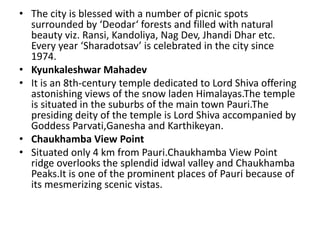 • The city is blessed with a number of picnic spots 
surrounded by ‘Deodar‘ forests and filled with natural 
beauty viz. Ransi, Kandoliya, Nag Dev, Jhandi Dhar etc. 
Every year ‘Sharadotsav’ is celebrated in the city since 
1974. 
• Kyunkaleshwar Mahadev 
• It is an 8th-century temple dedicated to Lord Shiva offering 
astonishing views of the snow laden Himalayas.The temple 
is situated in the suburbs of the main town Pauri.The 
presiding deity of the temple is Lord Shiva accompanied by 
Goddess Parvati,Ganesha and Karthikeyan. 
• Chaukhamba View Point 
• Situated only 4 km from Pauri.Chaukhamba View Point 
ridge overlooks the splendid idwal valley and Chaukhamba 
Peaks.It is one of the prominent places of Pauri because of 
its mesmerizing scenic vistas. 
 