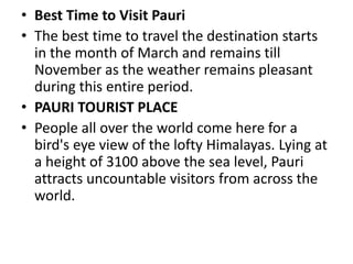 • Best Time to Visit Pauri 
• The best time to travel the destination starts 
in the month of March and remains till 
November as the weather remains pleasant 
during this entire period. 
• PAURI TOURIST PLACE 
• People all over the world come here for a 
bird's eye view of the lofty Himalayas. Lying at 
a height of 3100 above the sea level, Pauri 
attracts uncountable visitors from across the 
world. 
 