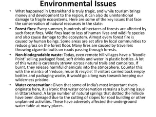 Environmental Issues 
• What happened in Uttarakhand is truly tragic, and while tourism brings 
money and development to the region, it can also do unintentional 
damage to fragile ecosystems. Here are some of the key issues that face 
the conservation of natural resources in the state: 
• Forest fires: Every summer, hundreds of hectares of forests are affected by 
such forest fires. Wild fires lead to loss of human lives and wildlife species 
and also cause damage to the ecosystem. Almost every forest fire is 
caused by human beings. Some areas are set afire by local communities to 
reduce grass on the forest floor. Many fires are caused by travellers 
throwing cigarette butts on roads passing through forests. 
• Non-biodegradable waste: Today, even remote hill villages have a ‘Noodle 
Point’ selling packaged food, soft drinks and water in plastic bottles. A lot 
of this waste is carelessly strewn across natural trails and campsites. If 
burnt, they release harmful chemicals into the atmosphere. Counter this 
with the mantra of ‘reduce, reuse & recycle’. If visitors carried back empty 
bottles and packaging waste, it would go a long way towards keeping our 
wilderness pristine. 
• Water conservation: Given that some of India’s most important rivers 
originate here, it is ironic that water conservation remains a burning issue 
in Uttarakhand. A large number of natural springs that dotted the hillside 
have been damaged due to the cutting of slopes for road building or other 
unplanned activities. These have adversely affected the underground 
water table at many places. 
 