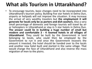 What ails Tourism in Uttarakhand? 
• To encourage tourists, basic changes need to be incorporated into 
Uttarakhand’s tourism policy. Building five star hotels in Dehra Dun, 
airports or helipads will not improve the situation. It may increase 
the arrival of very wealthy travelers but the employment it will 
generate for locals only be as porters and dish washers. Also a very 
small percentage of domestic and foreign tourists will travel by air 
or helicopters in Uttarakhand or stay in 5 star hotels in Dehra Dun. 
The answer could lie in building a huge number of small but 
modern and comfortable 3 - 4 roomed hotels in all villages of 
Uttarakhand. They could be built by the Government in land 
belonging to locals, who could then be employed by the 
Government to run it and once the Government recovers the 
amount it invested, the hotel should be handed over to the locals 
and another new hotel built and started in the same village. That 
would change the face of Uttarakhand and also reverse the mass 
migration of men to the plains. 
 