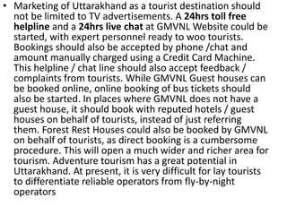 • Marketing of Uttarakhand as a tourist destination should 
not be limited to TV advertisements. A 24hrs toll free 
helpline and a 24hrs live chat at GMVNL Website could be 
started, with expert personnel ready to woo tourists. 
Bookings should also be accepted by phone /chat and 
amount manually charged using a Credit Card Machine. 
This helpline / chat line should also accept feedback / 
complaints from tourists. While GMVNL Guest houses can 
be booked online, online booking of bus tickets should 
also be started. In places where GMVNL does not have a 
guest house, it should book with reputed hotels / guest 
houses on behalf of tourists, instead of just referring 
them. Forest Rest Houses could also be booked by GMVNL 
on behalf of tourists, as direct booking is a cumbersome 
procedure. This will open a much wider and richer area for 
tourism. Adventure tourism has a great potential in 
Uttarakhand. At present, it is very difficult for lay tourists 
to differentiate reliable operators from fly-by-night 
operators 
 