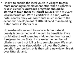 • Finally, to enable the local youth in villages to gain 
more meaningful employment other than as porters 
or dish cleaners, outreach programs should be 
started to train them as Tourist Guides, with relevant 
local information. With a certificate in hand, with a 
hotel nearby ,they will contribute much more to the 
economic development of Uttarakhand than building 
5 star hotels in Dehra Dun. 
Uttarakhand is second to none as far as natural 
beauty is concerned and it would be beneficial if we 
could attract well spending middle class tourists and 
foreigners to our State. Increase in the number of 
pilgrims should not lull us into complacency. We must 
empower the local population all over the State to 
benefit from tourism, only then will a new dawn break 
over Uttarakhand. 
 