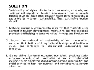 SOLUTION 
• Sustainability principles refer to the environmental, economic, and 
socio-cultural aspects of tourism development, and a suitable 
balance must be established between these three dimensions to 
guarantee its long-term sustainability. Thus, sustainable tourism 
should: 
1. Make optimal use of environmental resources that constitute a key 
element in tourism development, maintaining essential ecological 
processes and helping to conserve natural heritage and biodiversity. 
2. Respect the socio-cultural authenticity of host communities, 
conserve their built and living cultural heritage and traditional 
values, and contribute to inter-cultural understanding and 
tolerance. 
3. Ensure viable, long-term economic operations, providing socio-economic 
benefits to all stakeholders that are fairly distributed, 
including stable employment and income-earning opportunities and 
social services to host communities, and contributing to poverty 
alleviation 
 