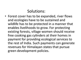 Solutions: 
• Forest cover has to be expanded, river flows 
and ecologies have to be sustained and 
wildlife has to be protected in a manner that 
enables livelihoods to grow. For protecting 
existing forests, village women should receive 
free cooking gas cylinders at their homes in 
payment for providing ecological services to 
the rest of India. Such payments can generate 
revenues for Himalayan states that pursue 
green development policies. 

