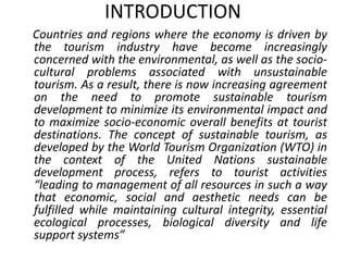 INTRODUCTION 
Countries and regions where the economy is driven by 
the tourism industry have become increasingly 
concerned with the environmental, as well as the socio-cultural 
problems associated with unsustainable 
tourism. As a result, there is now increasing agreement 
on the need to promote sustainable tourism 
development to minimize its environmental impact and 
to maximize socio-economic overall benefits at tourist 
destinations. The concept of sustainable tourism, as 
developed by the World Tourism Organization (WTO) in 
the context of the United Nations sustainable 
development process, refers to tourist activities 
“leading to management of all resources in such a way 
that economic, social and aesthetic needs can be 
fulfilled while maintaining cultural integrity, essential 
ecological processes, biological diversity and life 
support systems” 
 