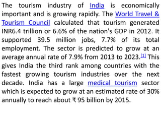 The tourism industry of India is economically 
important and is growing rapidly. The World Travel & 
Tourism Council calculated that tourism generated 
INR6.4 trillion or 6.6% of the nation's GDP in 2012. It 
supported 39.5 million jobs, 7.7% of its total 
employment. The sector is predicted to grow at an 
average annual rate of 7.9% from 2013 to 2023.[1] This 
gives India the third rank among countries with the 
fastest growing tourism industries over the next 
decade. India has a large medical tourism sector 
which is expected to grow at an estimated rate of 30% 
annually to reach about ₹ 95 billion by 2015. 
 