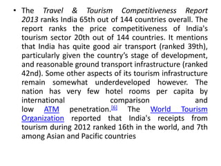 • The Travel & Tourism Competitiveness Report 
2013 ranks India 65th out of 144 countries overall. The 
report ranks the price competitiveness of India's 
tourism sector 20th out of 144 countries. It mentions 
that India has quite good air transport (ranked 39th), 
particularly given the country’s stage of development, 
and reasonable ground transport infrastructure (ranked 
42nd). Some other aspects of its tourism infrastructure 
remain somewhat underdeveloped however. The 
nation has very few hotel rooms per capita by 
international comparison and 
low ATM penetration.[6] The World Tourism 
Organization reported that India's receipts from 
tourism during 2012 ranked 16th in the world, and 7th 
among Asian and Pacific countries 
 