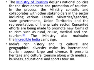 • The Ministry of Tourism designs national policies 
for the development and promotion of tourism. 
In the process, the Ministry consults and 
collaborates with other stakeholders in the sector 
including various Central Ministries/agencies, 
state governments, Union Territories and the 
representatives of the private sector. Concerted 
efforts are being made to promote new forms of 
tourism such as rural, cruise, medical and eco-tourism.[ 
8] The Ministry also maintains 
the Incredible India campaign. 
• India's rich history and its cultural and 
geographical diversity make its international 
tourism appeal large and diverse. It presents 
heritage and cultural tourism along with medical, 
business, educational and sports tourism. 
 
