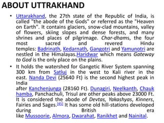 ABOUT UTTRAKHAND 
• Uttarakhand, the 27th state of the Republic of India, is 
called "the abode of the Gods" or referred as the "Heaven 
on Earth". It contains glaciers, snow-clad mountains, valley 
of flowers, skiing slopes and dense forests, and many 
shrines and places of pilgrimage. Char-dhams, the four 
most sacred and revered Hindu 
temples: Badrinath, Kedarnath, Gangotri and Yamunotri are 
nestled in the Himalayas.Haridwar which means Gateway 
to God is the only place on the plains. 
• It holds the watershed for Gangetic River System spanning 
300 km from Satluj in the west to Kali river in the 
east. Nanda Devi (25640 Ft) is the second highest peak in 
India 
after Kanchenjunga (28160 Ft). Dunagiri, Neelkanth, Chauk 
hamba, Panchachuli, Trisul are other peaks above 23000 Ft. 
It is considered the abode of Devtas, Yakashyas, Kinners, 
Fairies and Sages.[45] It has some old hill-stations developed 
during British era 
like Mussoorie, Almora, Dwarahat, Ranikhet and Nainital. 
 