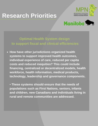 Research Priorities_______________________________________
How have other jurisdictions organized health
systems to support improved health outcomes,
individual experience of care, reduced per capita
costs and reduced inequities? This could include
financing, centralized or decentralized models, health
workforce, health information, medical products,
technology, leadership and governance components.
• These systems should ensure that the needs of
populations such as First Nations, seniors, infants
and children, new Canadians and individuals living in
rural and remote communities are addressed.
Optimal Health System design
to support fiscal and clinical efficiencies
 