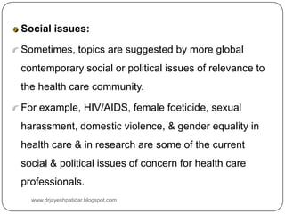 Social issues:
Sometimes, topics are suggested by more global
contemporary social or political issues of relevance to
the health care community.
For example, HIV/AIDS, female foeticide, sexual
harassment, domestic violence, & gender equality in
health care & in research are some of the current
social & political issues of concern for health care
professionals.
www.drjayeshpatidar.blogspot.com
 