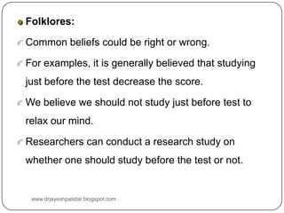 Folklores:
Common beliefs could be right or wrong.
For examples, it is generally believed that studying
just before the test decrease the score.
We believe we should not study just before test to
relax our mind.
Researchers can conduct a research study on
whether one should study before the test or not.
www.drjayeshpatidar.blogspot.com
 
