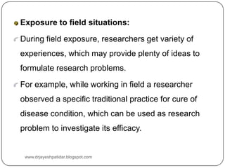 Exposure to field situations:
During field exposure, researchers get variety of
experiences, which may provide plenty of ideas to
formulate research problems.
For example, while working in field a researcher
observed a specific traditional practice for cure of
disease condition, which can be used as research
problem to investigate its efficacy.
www.drjayeshpatidar.blogspot.com
 