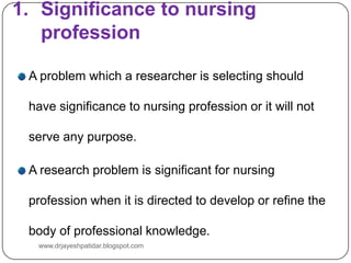 1. Significance to nursing
profession
A problem which a researcher is selecting should
have significance to nursing profession or it will not
serve any purpose.
A research problem is significant for nursing
profession when it is directed to develop or refine the
body of professional knowledge.
www.drjayeshpatidar.blogspot.com
 
