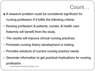 Count…
A research problem could be considered significant for
nursing profession if it fulfils the following criteria:
 Nursing profession & patients, nurses, & health care
fraternity will benefit from the study.
 The results will improve clinical nursing practices.
 Promotes nursing theory development or testing.
 Provides solutions of current nursing practice needs
 Generate information to get practical implications for nursing
profession.
www.drjayeshpatidar.blogspot.com
 