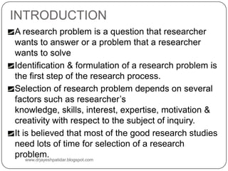 INTRODUCTION
A research problem is a question that researcher
wants to answer or a problem that a researcher
wants to solve
Identification & formulation of a research problem is
the first step of the research process.
Selection of research problem depends on several
factors such as researcher’s
knowledge, skills, interest, expertise, motivation &
creativity with respect to the subject of inquiry.
It is believed that most of the good research studies
need lots of time for selection of a research
problem.
www.drjayeshpatidar.blogspot.com
 