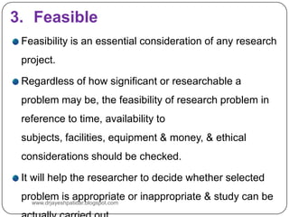 3. Feasible
Feasibility is an essential consideration of any research
project.
Regardless of how significant or researchable a
problem may be, the feasibility of research problem in
reference to time, availability to
subjects, facilities, equipment & money, & ethical
considerations should be checked.
It will help the researcher to decide whether selected
problem is appropriate or inappropriate & study can be
www.drjayeshpatidar.blogspot.com
 