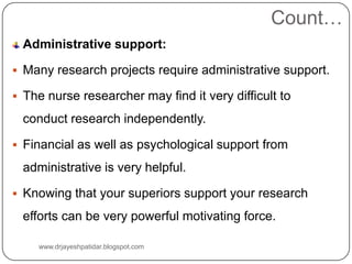 Count…
Administrative support:
 Many research projects require administrative support.
 The nurse researcher may find it very difficult to
conduct research independently.
 Financial as well as psychological support from
administrative is very helpful.
 Knowing that your superiors support your research
efforts can be very powerful motivating force.
www.drjayeshpatidar.blogspot.com
 