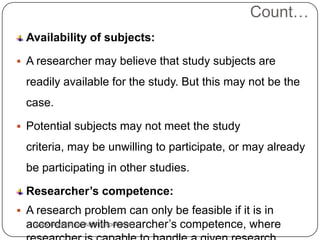 Count…
Availability of subjects:
 A researcher may believe that study subjects are
readily available for the study. But this may not be the
case.
 Potential subjects may not meet the study
criteria, may be unwilling to participate, or may already
be participating in other studies.
Researcher’s competence:
 A research problem can only be feasible if it is in
accordance with researcher’s competence, where
www.drjayeshpatidar.blogspot.com
 