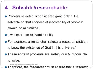 4. Solvable/researchable:
Problem selected is considered good only if it is
solvable so that chances of insolvability of problem
should be minimized.
It will enhance relevant results.
For example, a researcher selects a research problem
to know the existence of God in this universe.
These sorts of problems are ambiguous & impossible
to solve.
Therefore, the researcher must ensure that a research
www.drjayeshpatidar.blogspot.com
 