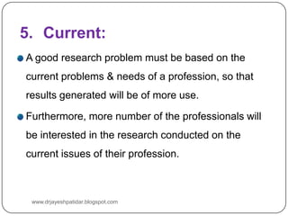 5. Current:
A good research problem must be based on the
current problems & needs of a profession, so that
results generated will be of more use.
Furthermore, more number of the professionals will
be interested in the research conducted on the
current issues of their profession.
www.drjayeshpatidar.blogspot.com
 