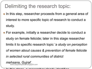 Delimiting the research topic:
In this step, researcher proceeds from a general area of
interest to more specific topic of research to conduct a
study.
For example, initially a researcher decide to conduct a
study on female feticide; later in this stage researcher
limits it to specific research topic ‘a study on perception
of women about causes & prevention of female feticide
in selected rural communities of district
mehsana, Gujrat’.
www.drjayeshpatidar.blogspot.com
 