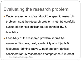 Evaluating the research problem
Once researcher is clear about the specific research
problem, next the research problem must be carefully
evaluated for its significance, researchability, &
feasibility.
Feasibility of the research problem should be
evaluated for time, cost, availability of subjects &
resources, administrative & peer support, ethical
consideration, & researcher’s competence & interest.
www.drjayeshpatidar.blogspot.com
 