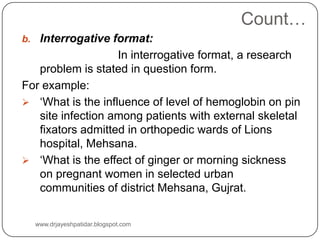 Count…
b. Interrogative format:
In interrogative format, a research
problem is stated in question form.
For example:
 ‘What is the influence of level of hemoglobin on pin
site infection among patients with external skeletal
fixators admitted in orthopedic wards of Lions
hospital, Mehsana.
 ‘What is the effect of ginger or morning sickness
on pregnant women in selected urban
communities of district Mehsana, Gujrat.
www.drjayeshpatidar.blogspot.com
 