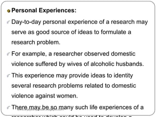 Personal Experiences:
Day-to-day personal experience of a research may
serve as good source of ideas to formulate a
research problem.
For example, a researcher observed domestic
violence suffered by wives of alcoholic husbands.
This experience may provide ideas to identity
several research problems related to domestic
violence against women.
There may be so many such life experiences of a
www.drjayeshpatidar.blogspot.com
 