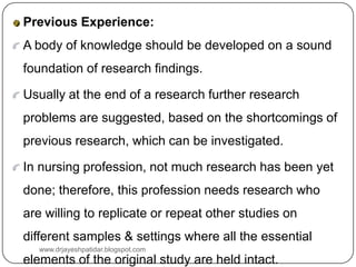Previous Experience:
A body of knowledge should be developed on a sound
foundation of research findings.
Usually at the end of a research further research
problems are suggested, based on the shortcomings of
previous research, which can be investigated.
In nursing profession, not much research has been yet
done; therefore, this profession needs research who
are willing to replicate or repeat other studies on
different samples & settings where all the essential
elements of the original study are held intact.
www.drjayeshpatidar.blogspot.com
 